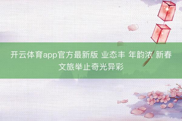开云体育app官方最新版 业态丰 年韵浓 新春文旅举止奇光异彩