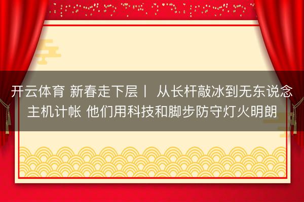 开云体育 新春走下层丨 从长杆敲冰到无东说念主机计帐 他们用科技和脚步防守灯火明朗