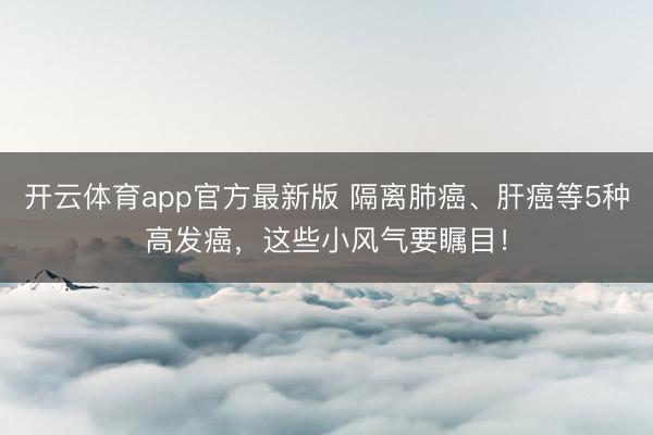 开云体育app官方最新版 隔离肺癌、肝癌等5种高发癌，这些小风气要瞩目！