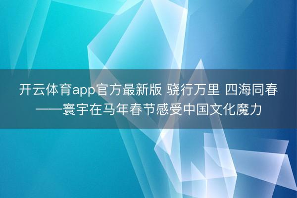 开云体育app官方最新版 骁行万里 四海同春——寰宇在马年春节感受中国文化魔力