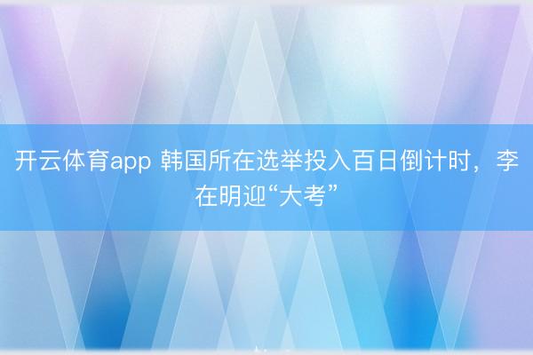 开云体育app 韩国所在选举投入百日倒计时，李在明迎“大考”