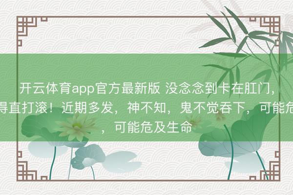 开云体育app官方最新版 没念念到卡在肛门，男人痛得直打滚！近期多发，神不知，鬼不觉吞下，可能危及生命