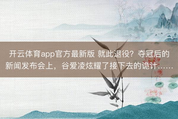 开云体育app官方最新版 就此退役?夺冠后的新闻发布会上,谷爱凌炫耀了接下去的诡计……
