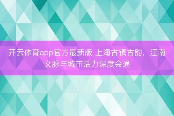 开云体育app官方最新版 上海古镇古韵，江南文脉与城市活力深度会通