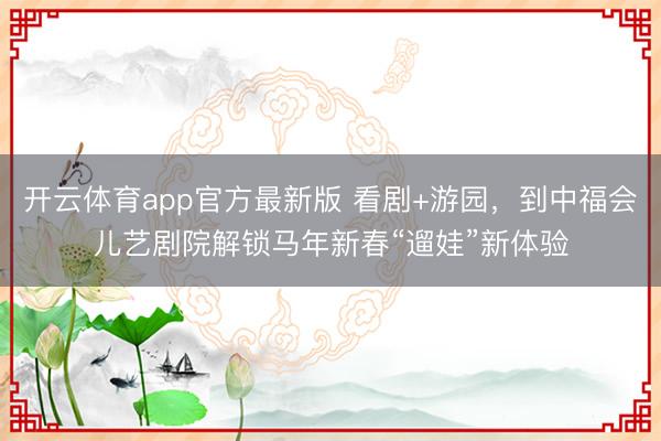 开云体育app官方最新版 看剧+游园，到中福会儿艺剧院解锁马年新春“遛娃”新体验
