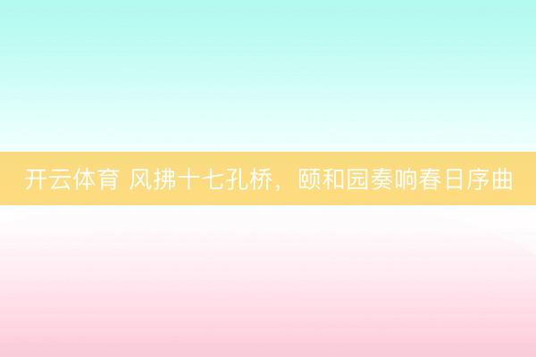 开云体育 风拂十七孔桥，颐和园奏响春日序曲