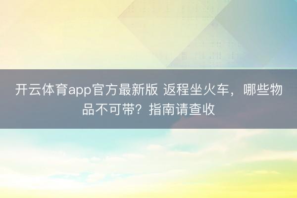 开云体育app官方最新版 返程坐火车，哪些物品不可带？指南请查收