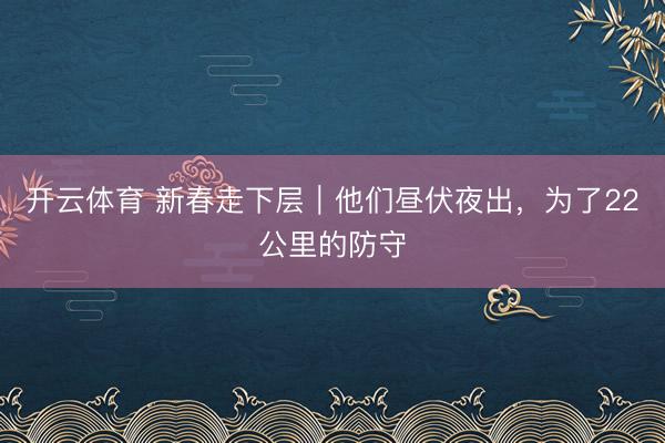 开云体育 新春走下层｜他们昼伏夜出，为了22公里的防守