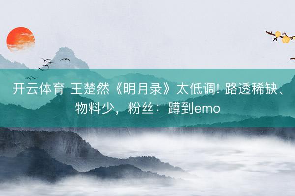 开云体育 王楚然《明月录》太低调! 路透稀缺、物料少，粉丝：蹲到emo