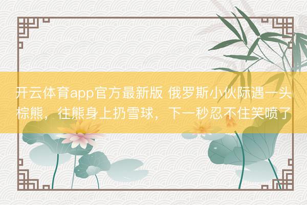 开云体育app官方最新版 俄罗斯小伙际遇一头棕熊，往熊身上扔雪球，下一秒忍不住笑喷了