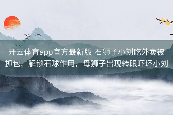 开云体育app官方最新版 石狮子小刘吃外卖被抓包,解锁石球作用,母狮子出现转眼吓坏小刘
