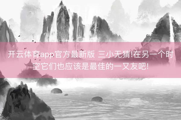 开云体育app官方最新版 三小无猜!在另一个时空它们也应该是最佳的一又友吧!