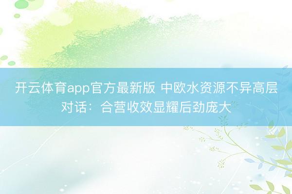 开云体育app官方最新版 中欧水资源不异高层对话：合营收效显耀后劲庞大