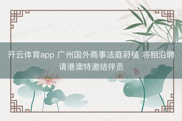 开云体育app 广州国外商事法庭莳植 将相沿聘请港澳特邀结伴员