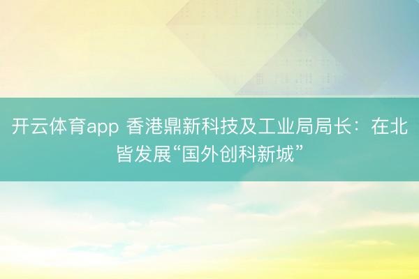 开云体育app 香港鼎新科技及工业局局长：在北皆发展“国外创科新城”