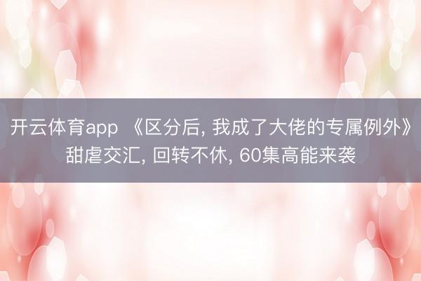 开云体育app 《区分后， 我成了大佬的专属例外》甜虐交汇， 回转不休， 60集高能来袭