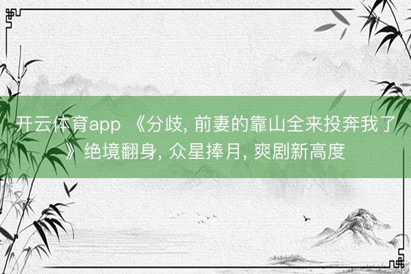 开云体育app 《分歧， 前妻的靠山全来投奔我了》绝境翻身， 众星捧月， 爽剧新高度