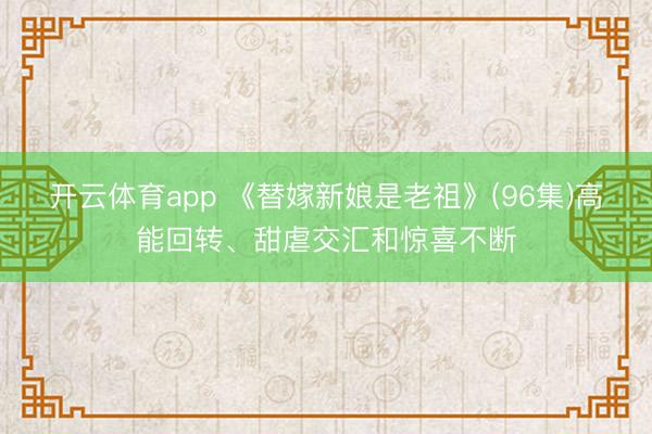 开云体育app 《替嫁新娘是老祖》(96集)高能回转、甜虐交汇和惊喜不断