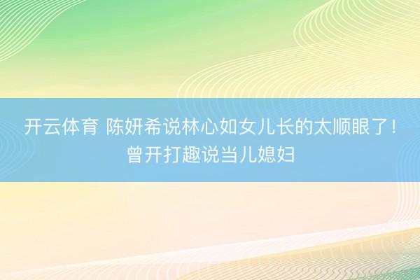 开云体育 陈妍希说林心如女儿长的太顺眼了！曾开打趣说当儿媳妇