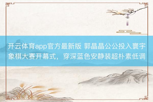 开云体育app官方最新版 郭晶晶公公投入寰宇象棋大赛开幕式，穿深蓝色安静装超朴素低调