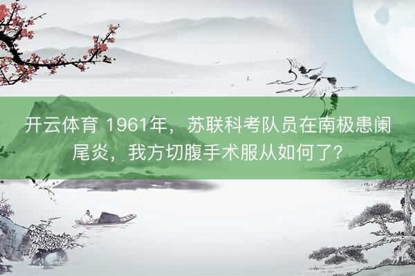 开云体育 1961年，苏联科考队员在南极患阑尾炎，我方切腹手术服从如何了？