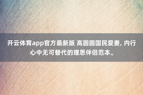 开云体育app官方最新版 高圆圆国民爱妻, 内行心中无可替代的理思伴侣范本。