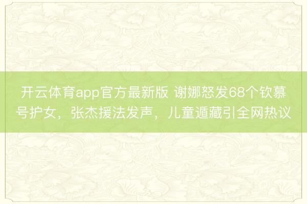 开云体育app官方最新版 谢娜怒发68个钦慕号护女，张杰援法发声，儿童遁藏引全网热议