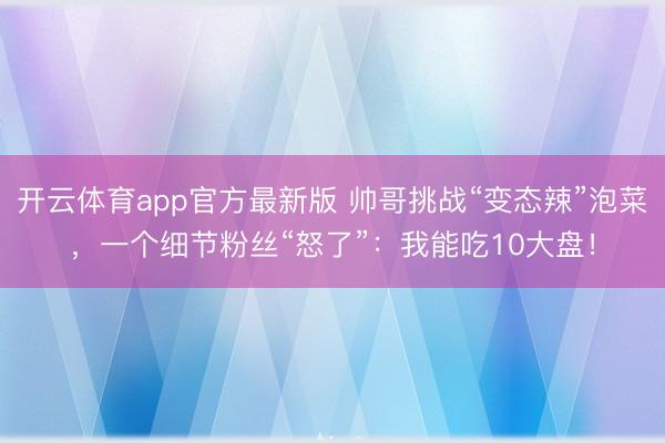 开云体育app官方最新版 帅哥挑战“变态辣”泡菜，一个细节粉丝“怒了”：我能吃10大盘！