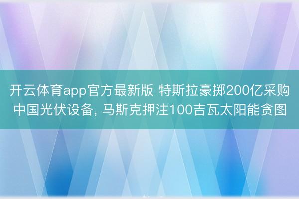 开云体育app官方最新版 特斯拉豪掷200亿采购中国光伏设备, 马斯克押注100吉瓦太阳能贪图