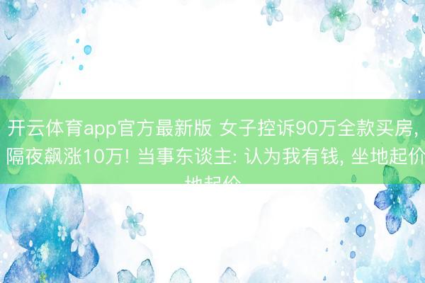 开云体育app官方最新版 女子控诉90万全款买房, 隔夜飙涨10万! 当事东谈主: 认为我有钱, 坐地起价