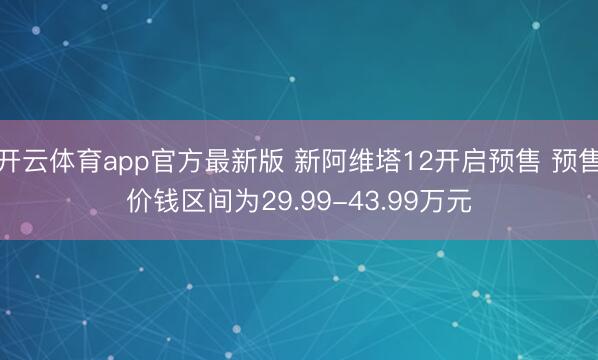 开云体育app官方最新版 新阿维塔12开启预售 预售价钱区间为29.99-43.99万元
