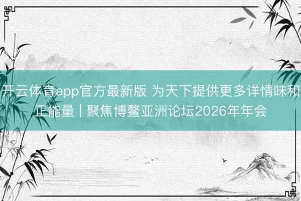 开云体育app官方最新版 为天下提供更多详情味和正能量 | 聚焦博鳌亚洲论坛2026年年会