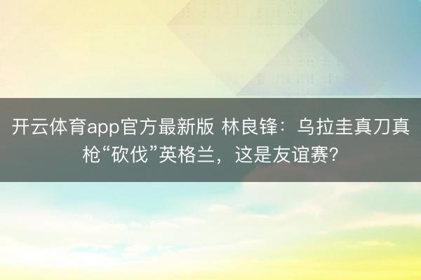 开云体育app官方最新版 林良锋：乌拉圭真刀真枪“砍伐”英格兰，这是友谊赛？