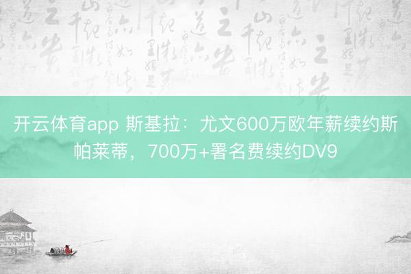 开云体育app 斯基拉：尤文600万欧年薪续约斯帕莱蒂，700万+署名费续约DV9