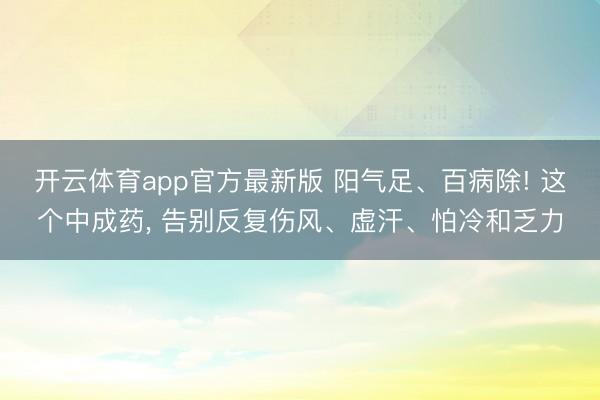 开云体育app官方最新版 阳气足、百病除! 这个中成药, 告别反复伤风、虚汗、怕冷和乏力