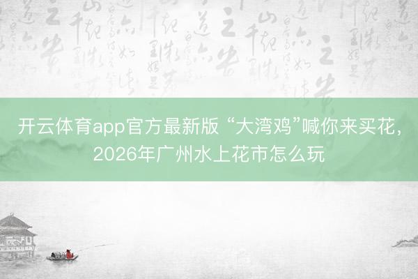 开云体育app官方最新版 “大湾鸡”喊你来买花，2026年广州水上花市怎么玩