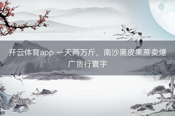 开云体育app 一天两万斤，南沙黑皮果蔗卖爆广货行寰宇