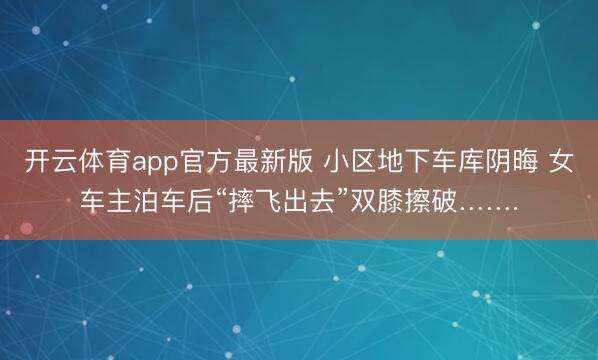开云体育app官方最新版 小区地下车库阴晦 女车主泊车后“摔飞出去”双膝擦破…….