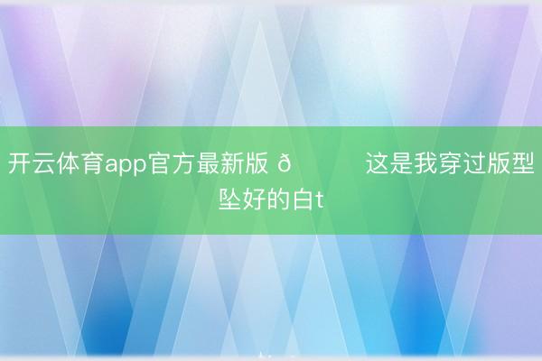 开云体育app官方最新版 🎉这是我穿过版型坠好的白t