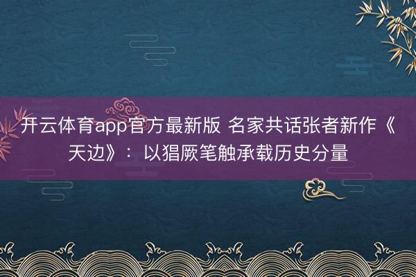 开云体育app官方最新版 名家共话张者新作《天边》：以猖厥笔触承载历史分量