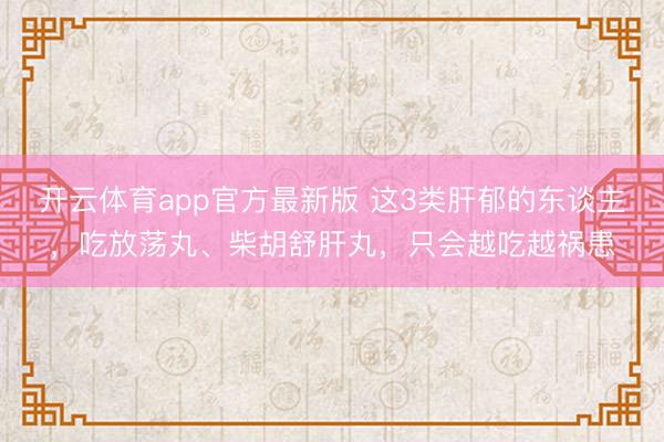 开云体育app官方最新版 这3类肝郁的东谈主，吃放荡丸、柴胡舒肝丸，只会越吃越祸患