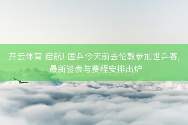 开云体育 启航! 国乒今天前去伦敦参加世乒赛， 最新签表与赛程安排出炉