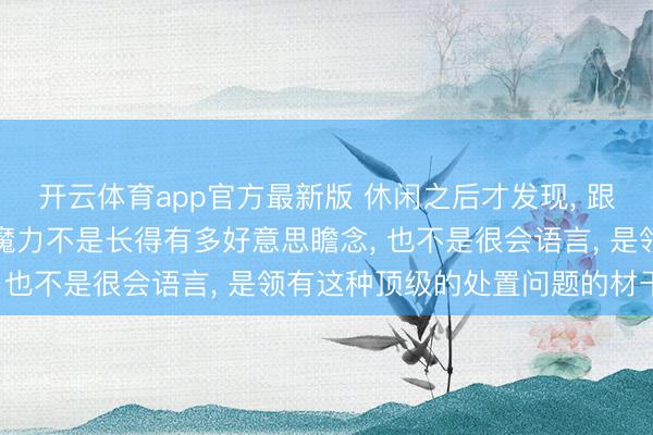 开云体育app官方最新版 休闲之后才发现， 跟一个东谈主相处最大的魔力不是长得有多好意思瞻念， 也不是很会语言， 是领有这种顶级的处置问题的材干