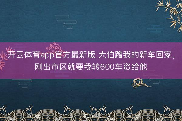 开云体育app官方最新版 大伯蹭我的新车回家，刚出市区就要我转600车资给他