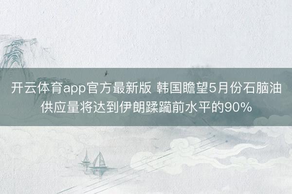 开云体育app官方最新版 韩国瞻望5月份石脑油供应量将达到伊朗蹂躏前水平的90%