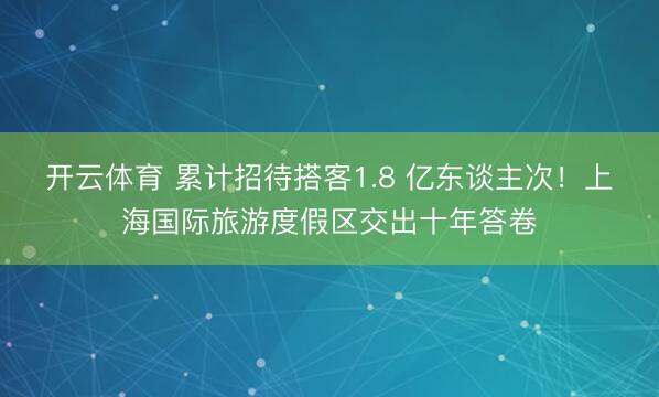 开云体育 累计招待搭客1.8 亿东谈主次！上海国际旅游度假区交出十年答卷
