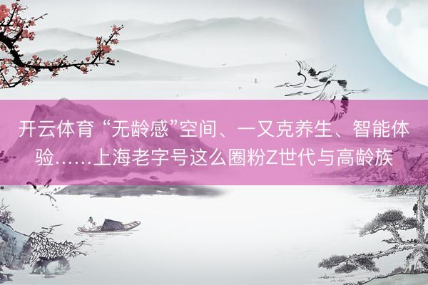 开云体育 “无龄感”空间、一又克养生、智能体验……上海老字号这么圈粉Z世代与高龄族