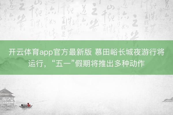 开云体育app官方最新版 慕田峪长城夜游行将运行，“五一”假期将推出多种动作