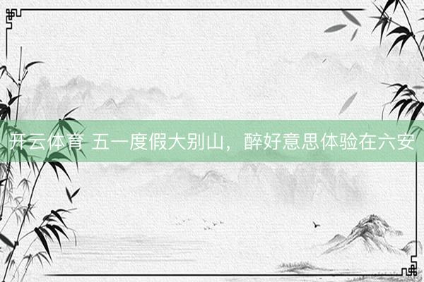 开云体育 五一度假大别山，醉好意思体验在六安