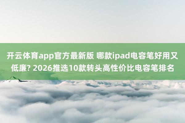 开云体育app官方最新版 哪款ipad电容笔好用又低廉? 2026推选10款转头高性价比电容笔排名